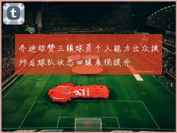 乔迪称赞三镇球员个人能力出众换帅后球队状态回暖表现提升