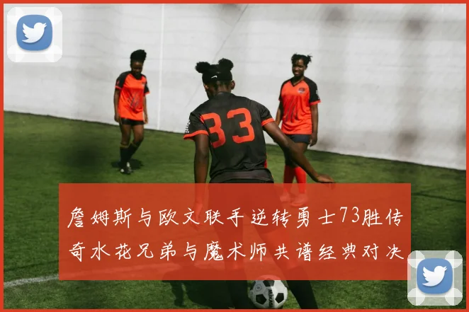 詹姆斯与欧文联手逆转勇士73胜传奇水花兄弟与魔术师共谱经典对决