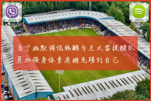马宁幽默调侃韩鹏与王大雷提醒队员加强身体素质避免踢到自己