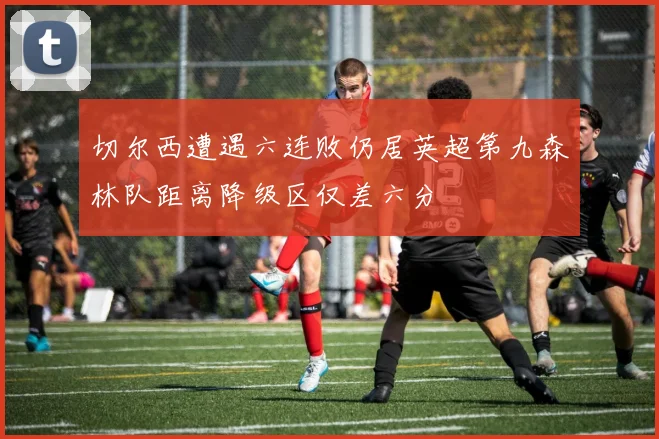 切尔西遭遇六连败仍居英超第九森林队距离降级区仅差六分