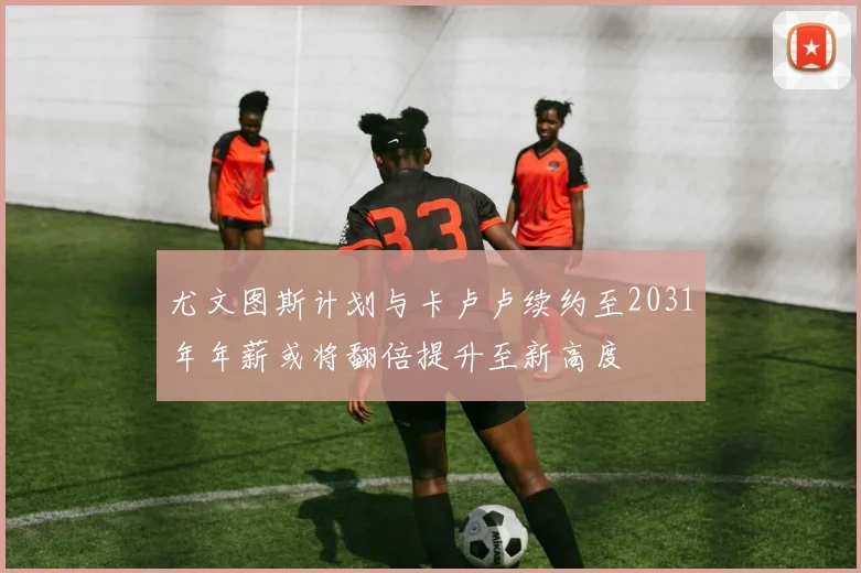 尤文图斯计划与卡卢卢续约至2031年年薪或将翻倍提升至新高度