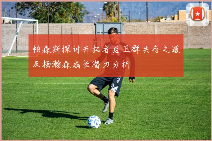帕森斯探讨开拓者后卫群共存之道及杨瀚森成长潜力分析