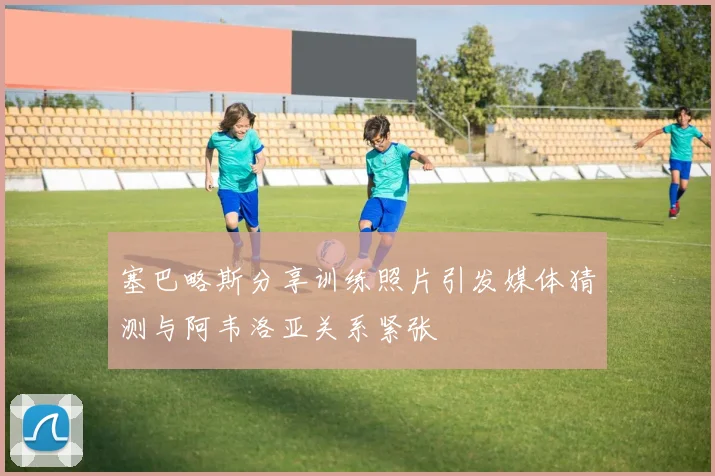 塞巴略斯分享训练照片引发媒体猜测与阿韦洛亚关系紧张