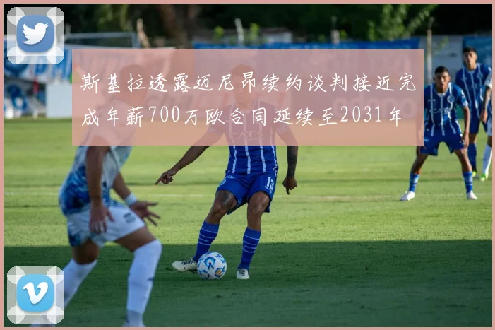 斯基拉透露迈尼昂续约谈判接近完成年薪700万欧合同延续至2031年