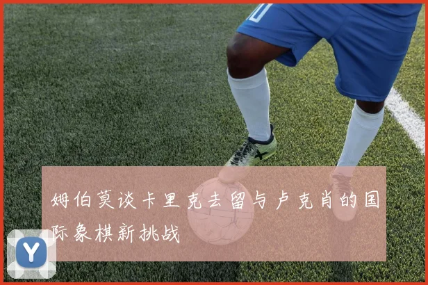 姆伯莫谈卡里克去留与卢克肖的国际象棋新挑战