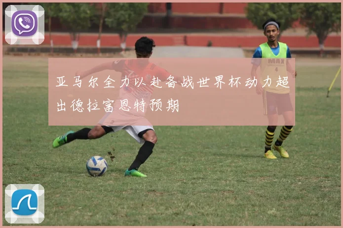 亚马尔全力以赴备战世界杯动力超出德拉富恩特预期