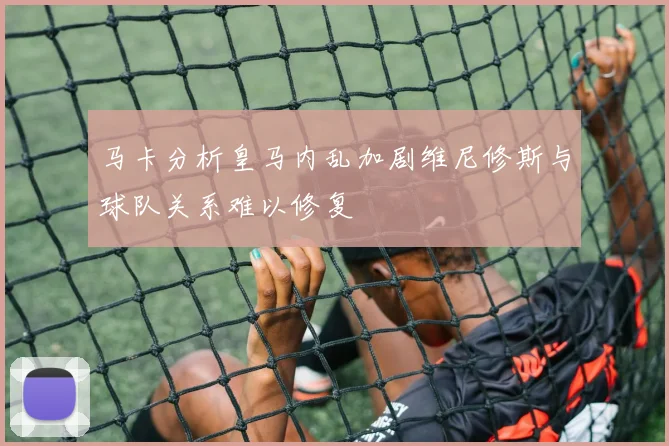 马卡分析皇马内乱加剧维尼修斯与球队关系难以修复
