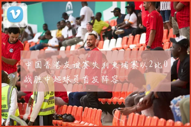中国香港友谊赛失利柬埔寨以2比0战胜中超球员首发阵容