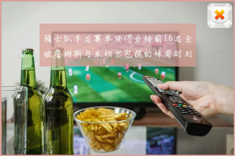骑士队季后赛单场得分榜前16名全被詹姆斯与米切尔包揽的传奇时刻