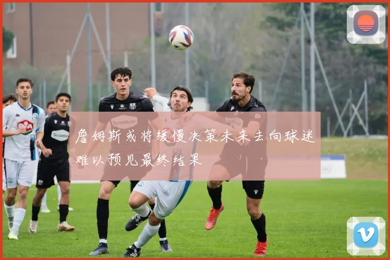 詹姆斯或将缓慢决策未来去向球迷难以预见最终结果