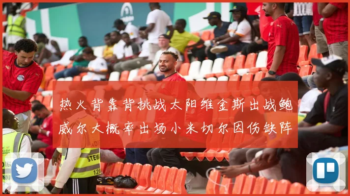热火背靠背挑战太阳维金斯出战鲍威尔大概率出场小米切尔因伤缺阵