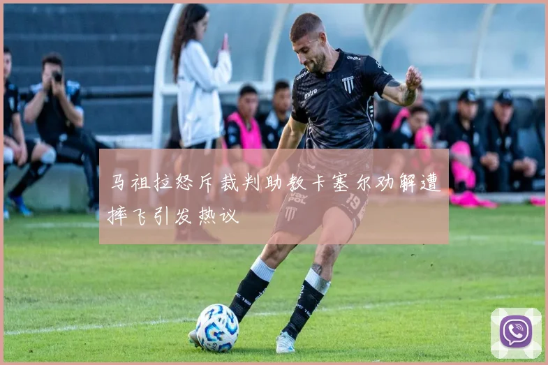 马祖拉怒斥裁判助教卡塞尔劝解遭摔飞引发热议