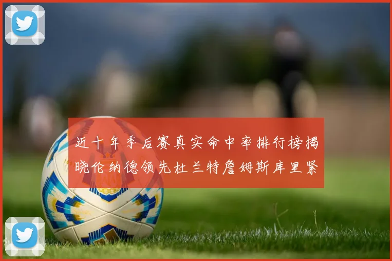 近十年季后赛真实命中率排行榜揭晓伦纳德领先杜兰特詹姆斯库里紧随其后