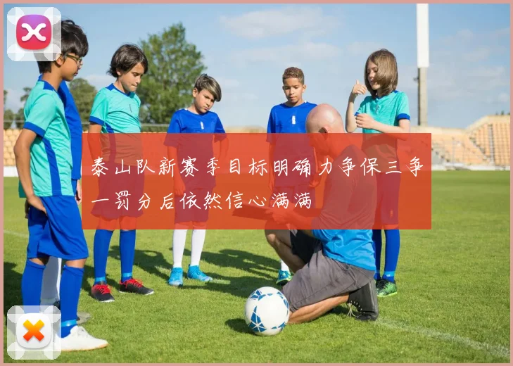 泰山队新赛季目标明确力争保三争一罚分后依然信心满满