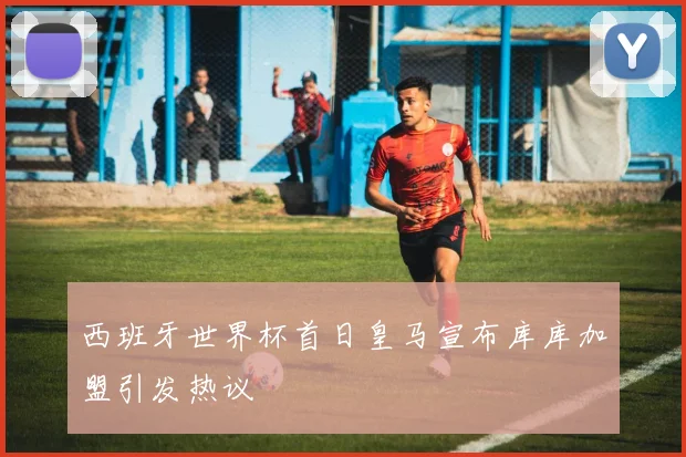 西班牙世界杯首日皇马宣布库库加盟引发热议