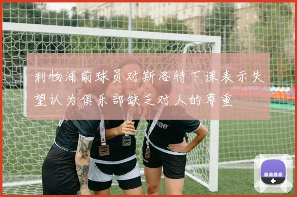利物浦前球员对斯洛特下课表示失望认为俱乐部缺乏对人的尊重