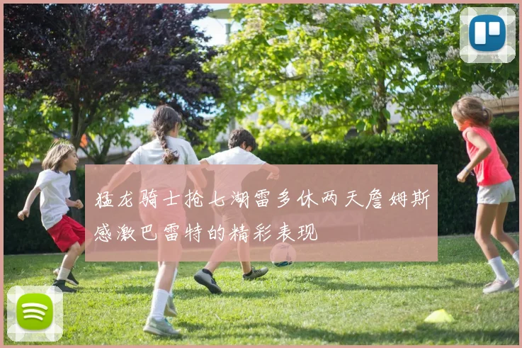 猛龙骑士抢七湖雷多休两天詹姆斯感激巴雷特的精彩表现