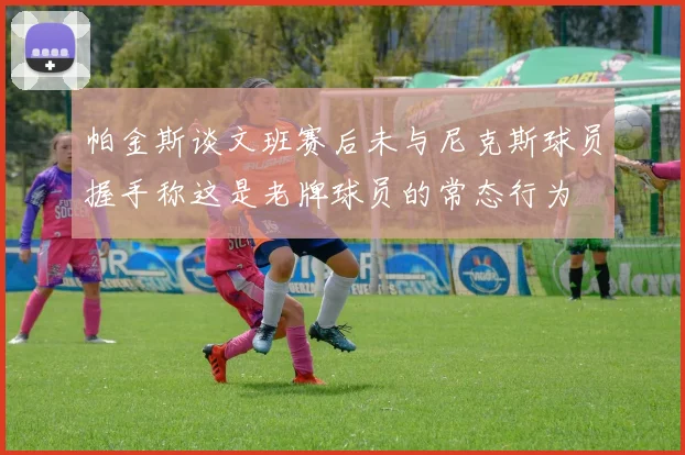 帕金斯谈文班赛后未与尼克斯球员握手称这是老牌球员的常态行为